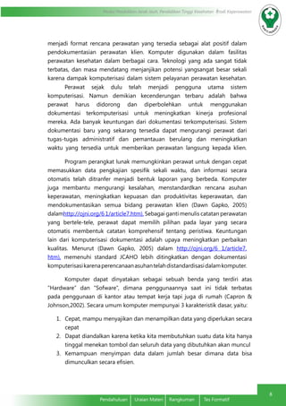 Modul Pendidikan Jarak Jauh, Pendidikan Tinggi Kesehatan Prodi Keperawatan
8
Pendahuluan	 Uraian Materi	 Rangkuman	 Tes Formatif
menjadi format rencana perawatan yang tersedia sebagai alat positif dalam
pendokumentasian perawatan klien. Komputer digunakan dalam fasilitas
perawatan kesehatan dalam berbagai cara. Teknologi yang ada sangat tidak
terbatas, dan masa mendatang menjanjikan potensi yangsangat besar sekali
karena dampak komputerisasi dalam sistem pelayanan perawatan kesehatan.
Perawat sejak dulu telah menjadi pengguna utama sistem
komputerisasi. Namun demikian kecenderungan terbaru adalah bahwa
perawat harus didorong dan diperbolehkan untuk menggunakan
dokumentasi terkomputerisasi untuk meningkatkan kinerja profesional
mereka. Ada banyak keuntungan dari dokumentasi terkomputerisasi. Sistem
dokumentasi baru yang sekarang tersedia dapat mengurangi perawat dari
tugas-tugas administratif dan pemantauan berulang dan meningkatkan
waktu yang tersedia untuk memberikan perawatan langsung kepada klien.
Program perangkat lunak memungkinkan perawat untuk dengan cepat
memasukkan data pengkajian spesifik sekali waktu, dan informasi secara
otomatis telah ditranfer menjadi bentuk laporan yang berbeda. Komputer
juga membantu mengurangi kesalahan, menstandardkan rencana asuhan
keperawatan, meningkatkan kepuasan dan produktivitas keperawatan, dan
mendokumentasikan semua bidang perawatan klien (Dawn Gapko, 2005)
dalamhttp://ojni.org/6 1/article7.htm). Sebagai ganti menulis catatan perawatan
yang bertele-tele, perawat dapat memilih pilihan pada layar yang secara
otomatis membentuk catatan komprehensif tentang peristiwa. Keuntungan
lain dari komputerisasi dokumentasi adalah upaya meningkatkan perbaikan
kualitas. Menurut (Dawn Gapko, 2005) dalam http://ojni.org/6 1/article7.
htm), memenuhi standard JCAHO lebih ditingkatkan dengan dokumentasi
komputerisasikarenaperencanaanasuhantelahdistandardisasidalamkomputer.
Komputer dapat dinyatakan sebagai sebuah benda yang terdiri atas
“Hardware” dan “Sofware”, dimana penggunaannya saat ini tidak terbatas
pada penggunaan di kantor atau tempat kerja tapi juga di rumah (Capron &
Johnson,2002). Secara umum komputer mempunyai 3 karakteristik dasar, yaitu:
1.	 Cepat, mampu menyajikan dan menampilkan data yang diperlukan secara
cepat
2.	 Dapat diandalkan karena ketika kita membutuhkan suatu data kita hanya
tinggal menekan tombol dan seluruh data yang dibutuhkan akan muncul
3.	 Kemampuan menyimpan data dalam jumlah besar dimana data bisa
dimunculkan secara efisien.
 
