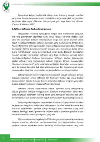 Modul Pendidikan Jarak Jauh, Pendidikan Tinggi Kesehatan Prodi Keperawatan
9
Pendahuluan	 Uraian Materi	 Rangkuman	 Tes Formatif
Selanjutnya ketiga karakteristik diatas akan didukung dengan manfaat
yang besar dimana dengan komputer produktivitas kerja meningkat, pengambilan
keputusan akan cepat dilakukan dan pengurangan biaya kerja bisa ditekan.
(Capron & Johnson, 2002)
3.Aplikasi Software Asuhan Keperawatan
Penggunaan teknologi komputer di tempat kerja memberikan pengaruh
terhadap peningkatan efektifitas waktu kerja. Tenaga perawat sebagai salah
satu tim kesehatan didalam melaksanakan fungsi dan peran dituntut untuk
dapat mendokumentasikan seluruh pekerjaan yang dilakukannya dengan baik.
Adanya fenomena bahwa pencatatan tindakan keperawatan yang tidak lengkap
disebabkan karena pendokumentasian dengan cara menuliskan diatas kertas
dirasa menghabiskan waktu dan membuat jenuh, perlu dilakukan pemecahan
masalah dengan menerapkan software yang bisa membantu perawat dalam
mendokumentasikan tindakan keperawatan. Software asuhan keperawatan
adalah software yang mengandung sebuah program dengan menggunakan
“database management” berisi data-data pengkajian kesehatan seorang pasien
yang kemudian data-data tadi akan dikelompokkan dan dianalisa untuk dapat
memunculkan diagnosa keperawatan sampai pada intervensi keperawatan.
Software adalah sistem yang beroperasi didalam sebuah komputer dimana
terdapat hubungan antara software dan hardware melalui apa yang disebut
dengan sistem operasi. Sofware banyak digunakan sebagai program yang akan
dipakai didalam komputer sebagai software komersial.
Software asuhan keperawatan adalah software yang mengandung
sebuah program dengan menggunakan “database management” berisi data-
data pengkajian kesehatan seorang pasien yang kemudian data-data tadi akan
dikelompokkan dan dianalisa untuk dapat memunculkan diagnosa keperawatan.
Selanjutnya dari diagnosa keperawatan akan muncul perencanaan tindakan
keperawatan yang akan dilaksanakan oleh perawat. Didalam mendokumentasikan
tindakan keperawatan, perawat cukup mengacu pada intervensi yang telah
tersedia, sehingga ketika pemberian tindakan selesai dilakukan perawat dapat
melakukan evaluasi terhadap diagnosa yang ada.
Menurut Allan dan Englebright (2000) dengan sistem pendokumentasian
dengan komputer, efektifitas pendokumentasian bisa dipertahankan dimana
perawat mampu melakukan analisa terhadap asuhan keperawatan yang telah
 