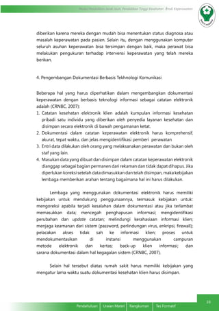 Modul Pendidikan Jarak Jauh, Pendidikan Tinggi Kesehatan Prodi Keperawatan
10
Pendahuluan	 Uraian Materi	 Rangkuman	 Tes Formatif
diberikan karena mereka dengan mudah bisa menentukan status diagnosa atau
masalah keperawatan pada pasien. Selain itu, dengan menggunakan komputer
seluruh asuhan keperawatan bisa tersimpan dengan baik, maka perawat bisa
melakukan pengukuran terhadap intervensi keperawatan yang telah mereka
berikan.
4. Pengembangan Dokumentasi Berbasis Tekhnologi Komunikasi
Beberapa hal yang harus diperhatikan dalam mengembangkan dokumentasi
keperawatan dengan berbasis teknologi informasi sebagai catatan elektronik
adalah (CRNBC, 2007):
1.	 Catatan kesehatan elektronik klien adalah kumpulan informasi kesehatan
pribadi satu individu yang diberikan oleh penyedia layanan kesehatan dan
disimpan secara elektronik di bawah pengamanan ketat.
2.	 Dokumentasi dalam catatan keperawatan elektronik harus komprehensif,
akurat, tepat waktu, dan jelas mengidentifikasi pemberi perawatan
3.	 Entri data dilakukan oleh orang yang melaksanakan perawatan dan bukan oleh
staf yang lain.
4.	 Masukan data yang dibuat dan disimpan dalam catatan keperawatan elektronik
dianggap sebagai bagian permanen dari rekaman dan tidak dapat dihapus. Jika
diperlukan koreksi setelah data dimasukkan dan telah disimpan, maka kebijakan
lembaga memberikan arahan tentang bagaimana hal ini harus dilakukan.
Lembaga yang menggunakan dokumentasi elektronik harus memiliki
kebijakan untuk mendukung penggunaannya, termasuk kebijakan untuk:
mengoreksi apabila terjadi kesalahan dalam dokumentasi atau jika terlambat
memasukkan data; mencegah penghapusan informasi; mengidentifikasi
perubahan dan update catatan; melindungi kerahasiaan informasi klien;
menjaga keamanan dari sistem (password, perlindungan virus, enkripsi, firewall);
pelacakan akses tidak sah ke informasi klien; proses untuk
mendokumentasikan di instansi menggunakan campuran
metode elektronik dan kertas; back-up klien informasi; dan
sarana dokumentasi dalam hal kegagalan sistem (CRNBC, 2007).
Selain hal tersebut diatas rumah sakit harus memiliki kebijakan yang
mengatur lama waktu suatu dokumentasi kesehatan klien harus disimpan.
 