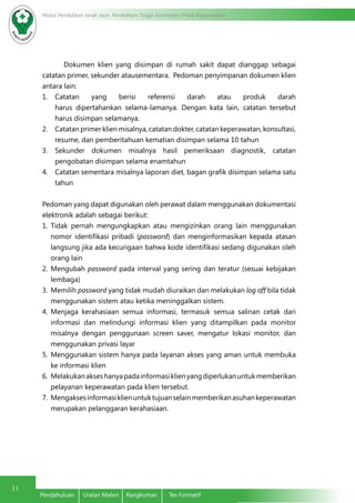Modul Pendidikan Jarak Jauh, Pendidikan Tinggi Kesehatan Prodi Keperawatan
11
Pendahuluan	 Uraian Materi	 Rangkuman	 Tes Formatif
Dokumen klien yang disimpan di rumah sakit dapat dianggap sebagai
catatan primer, sekunder atausementara. Pedoman penyimpanan dokumen klien
antara lain:
1.	 Catatan yang berisi referensi darah atau produk darah
harus dipertahankan selama-lamanya. Dengan kata lain, catatan tersebut
harus disimpan selamanya.
2.	 Catatan primer klien misalnya, catatan dokter, catatan keperawatan, konsultasi,
resume, dan pemberitahuan kematian disimpan selama 10 tahun
3.	 Sekunder dokumen misalnya hasil pemeriksaan diagnostik, catatan
pengobatan disimpan selama enamtahun
4.	 Catatan sementara misalnya laporan diet, bagan grafik disimpan selama satu
tahun
Pedoman yang dapat digunakan oleh perawat dalam menggunakan dokumentasi
elektronik adalah sebagai berikut:
1.	 Tidak pernah mengungkapkan atau mengizinkan orang lain menggunakan
nomor identifikasi pribadi (password) dan menginformasikan kepada atasan
langsung jika ada kecurigaan bahwa kode identifikasi sedang digunakan oleh
orang lain
2.	 Mengubah password pada interval yang sering dan teratur (sesuai kebijakan
lembaga)
3.	 Memilih password yang tidak mudah diuraikan dan melakukan log off bila tidak
menggunakan sistem atau ketika meninggalkan sistem.
4.	 Menjaga kerahasiaan semua informasi, termasuk semua salinan cetak dari
informasi dan melindungi informasi klien yang ditampilkan pada monitor
misalnya dengan penggunaan screen saver, mengatur lokasi monitor, dan
menggunakan privasi layar
5.	 Menggunakan sistem hanya pada layanan akses yang aman untuk membuka
ke informasi klien
6.	 Melakukanakseshanyapadainformasiklienyangdiperlukanuntukmemberikan
pelayanan keperawatan pada klien tersebut.
7.	 Mengaksesinformasiklienuntuktujuanselainmemberikanasuhankeperawatan
merupakan pelanggaran kerahasiaan.
 