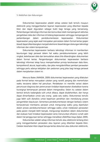 Modul Pendidikan Jarak Jauh, Pendidikan Tinggi Kesehatan Prodi Keperawatan
12
Pendahuluan	 Uraian Materi	 Rangkuman	 Tes Formatif
5. Kelebihan dan Kekurangan
Dokumentasi keperawatan adalah setiap catatan baik tertulis maupun
elektronik yang menggambarkan layanan keperawatan yang diberikan kepada
klien dan dapat digunakan sebagai bukti bagi tenaga yang berwenang.
Perkembangan teknologi informasi dan komunikasi telah mempengaruhi aktivitas
pengelolaan data dan informasi di bidang keperawatan sehingga mempengaruhi
perkembangan dalam pendokumentasian keperawatan. Dokumentasi
keperawatan yang sejak awal merupakan pencatatan dalam format kertas (paper
based) dapat dikembangkan menjadi electronic based dengan dukungan teknologi
informasi dan sistem komputerisasi.
Dokumentasi keperawatan berbasis teknologi informasi ini memberikan
keuntungan bagi perawat dalam hal waktu pendokumentasian yang lebih
singkat, keterbacaan data dan kemudahan akses bila dibandingkan dokumentasi
dalam format kertas. Pengembangan dokumentasi keperawatan berbasis
teknologi informasi tetap harus memperhatikan prinsip kerahasiaan data klien,
komprehensif, akurat, tepat waktu, dan jelas mengidentifikasi pemberi perawatan
sehingga perlu adanya kebijakan dan pedoman yang jelas bagi tenaga perawat
dalam menjalankan sistem ini.
Menurut Bates (NANDA, 2009) dokumentasi keperawatan yang dilakukan
pada format kertas merupakan catatan yang naratif, panjang dan memerlukan
waktu terutama dalam hal penulisan. Pendekatan ini memiliki variasi dalam
perumusan diagnosa dan perencanaan tindakan keperawatan disebabkan karena
kurangnya kemampuan perawat dalam menganalisa. Selain itu catatan dalam
bentuk tertulis kadangkala sulit untuk dibaca, dapat disalahartikan, dan hanya
dapat dimanfaatkan untuk satu orang pada satu waktu. Dokumentasi tertulis
juga lebih sulit dianalisis untuk keperluan penelitian dan mendukung proses
pengambilan keputusan. Sementara pendokumentasian dengan berbasis sistem
komputerisasi membantu perawat untuk mengurangi waktu yang diperlukan
dalam proses pendokumentasian sehingga waktu untuk melakukan perawatan
pada pasien menjadi lebih banyak, mengurangi kesalahan dalam dokumentasi
dan evaluasi hasil tindakan keperawatan serta menurunkan efisiensi rumah sakit
dalam hal penggunaan kertas sehingga menaikkan efektifitas biaya (Iqbal, 2009).
Dokumentasi adalah setiap informasi tertulis atau elektronik tentang klien
yang menggambarkan perawatan atau layanan yang diberikan kepada klien.
Catatan kesehatan klien dapat berupa kertas dokumen atau dokumen elektronik,
 