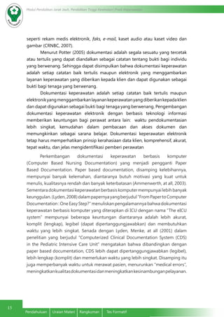 Modul Pendidikan Jarak Jauh, Pendidikan Tinggi Kesehatan Prodi Keperawatan
13
Pendahuluan	 Uraian Materi	 Rangkuman	 Tes Formatif
seperti rekam medis elektronik, faks, e-mail, kaset audio atau kaset video dan
gambar (CRNBC, 2007).
Menurut Potter (2005) dokumentasi adalah segala sesuatu yang tercetak
atau tertulis yang dapat diandalkan sebagai catatan tentang bukti bagi individu
yang berwenang. Sehingga dapat disimpulkan bahwa dokumentasi keperawatan
adalah setiap catatan baik tertulis maupun elektronik yang menggambarkan
layanan keperawatan yang diberikan kepada klien dan dapat digunakan sebagai
bukti bagi tenaga yang berwenang.
Dokumentasi keperawatan adalah setiap catatan baik tertulis maupun
elektronikyangmenggambarkanlayanankeperawatanyangdiberikankepadaklien
dan dapat digunakan sebagai bukti bagi tenaga yang berwenang. Pengembangan
dokumentasi keperawatan elektronik dengan berbasis teknologi informasi
memberikan keuntungan bagi perawat antara lain:  waktu pendokumentasian
lebih singkat, kemudahan dalam pembacaan dan akses dokumen dan
memungkinkan sebagai sarana belajar. Dokumentasi keperawatan elektronik
tetap harus memperhatikan prinsip kerahasiaan data klien, komprehensif, akurat,
tepat waktu, dan jelas mengidentifikasi pemberi perawatan
Perkembangan dokumentasi keperawatan berbasis komputer
(Computer Based Nursing Documentation) yang menjadi pengganti Paper
Based Documentation. Paper based documentation, disamping kelebihannya,
mempunyai banyak kelemahan, diantaranya butuh motivasi yang kuat untuk
menulis, kualitasnya rendah dan banyak keterbatasan (Ammenwerth, at all, 2003).
Sementaradokumentasikeperawatanberbasiskomputermempunyailebihbanyak
keunggulan.(Lyden,2008)dalampapernyayangberjudul“FromPapertoComputer
Documentation : One Easy Step?” menuliskan pengalamannya bahwa dokumentasi
keperawatan berbasis komputer yang diterapkan di ICU dengan nama “The eICU
system” mempunyai beberapa keuntungan diantaranya adalah lebih akurat,
komplit (lengkap), legibel (dapat dipertanggungjawabkan) dan membutuhkan
waktu yang lebih singkat. Senada dengan Lyden, Menke, at all (2001) dalam
penelitian yang berjudul “Computerized Clinical Documentation System (CDS)
in the Pediatric Intensive Care Unit” mengatakan bahwa dibandingkan dengan
paper based documentation, CDS lebih dapat dipertanggungjawabkan (legibel),
lebih lengkap (komplit) dan memerlukan waktu yang lebih singkat. Disamping itu
juga memperbanyak waktu untuk merawat pasien, menurunkan “medical errors”,
meningkatkankualitasdokumentasidanmeningkatkankesinambunganpelayanan.
 
