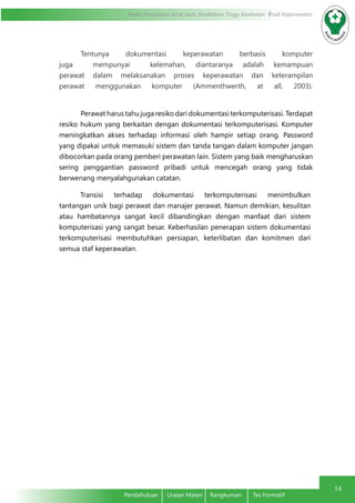 Modul Pendidikan Jarak Jauh, Pendidikan Tinggi Kesehatan Prodi Keperawatan
14
Pendahuluan	 Uraian Materi	 Rangkuman	 Tes Formatif
	 Tentunya dokumentasi keperawatan berbasis komputer
juga mempunyai kelemahan, diantaranya adalah kemampuan
perawat dalam melaksanakan proses keperawatan dan keterampilan
perawat menggunakan komputer (Ammenthwerth, at all, 2003).
Perawat harus tahu juga resiko dari dokumentasi terkomputerisasi. Terdapat
resiko hukum yang berkaitan dengan dokumentasi terkomputerisasi. Komputer
meningkatkan akses terhadap informasi oleh hampir setiap orang. Password
yang dipakai untuk memasuki sistem dan tanda tangan dalam komputer jangan
dibocorkan pada orang pemberi perawatan lain. Sistem yang baik mengharuskan
sering penggantian password pribadi untuk mencegah orang yang tidak
berwenang menyalahgunakan catatan.
Transisi terhadap dokumentasi terkomputerisasi menimbulkan
tantangan unik bagi perawat dan manajer perawat. Namun demikian, kesulitan
atau hambatannya sangat kecil dibandingkan dengan manfaat dari sistem
komputerisasi yang sangat besar. Keberhasilan penerapan sistem dokumentasi
terkomputerisasi membutuhkan persiapan, keterlibatan dan komitmen dari
semua staf keperawatan.
 