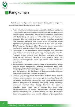 Modul Pendidikan Jarak Jauh, Pendidikan Tinggi Kesehatan Prodi Keperawatan
15
Pendahuluan	 Uraian Materi	 Rangkuman	 Tes Formatif
Rangkuman
Anda telah mempelajari uraian materi tersebut diatas , adapun rangkuman
untuk kegiatan belajar 1 adalah sebagai berikut :
1.	 Proses mendokumentasikan perawatan pasien telah dilakukan sejak jaman
Florence Nightingale yang menulis tentang pentingnya komunikasi diantara
pemberi layanan keperawatan, bentuk pendokumentasian keperawatan
telah berkembang dari waktu ke waktu untuk memenuhi kebutuhan
perubahan dalam perawatan kesehatan, namun perubahan yang terjadi
tidak membawa pengaruh besar dalam proses dokumentasi hingga
diperkenalkannya komputer dalam kesehatan di akhir abad 20 (Turpin,
2005).Penggunaan komputer dalam dokumentasi asuhan keperawatan
diperkenalkan pada akhir tahun 1960-an dan awal tahu 1970-an.
2.	 Dokumentasi asuhan keperawatan melalui komputer yaitu pencatatan
yang dilakukan oleh perawat dengan menggunakan perangkat komputer.
Perangkat tersebut tentunya sudah disediakan perangkat lunak yang
sesuai dengan kebutuhan. Pemasukan data dilakukan setiap saat
sehingga perkembangan data pasien dapat terekam secara kontinyu dan
komprehensif
3.	 Software asuhan keperawatan adalah software yang mengandung sebuah
program dengan menggunakan “database management” berisi data-
data pengkajian kesehatan seorang pasien yang kemudian data-data tadi
akan dikelompokkan dan dianalisa untuk dapat memunculkan diagnosa
keperawatan sampai pada intervensi keperawatan.
4.	 Lembaga yang menggunakan dokumentasi elektronik harus memiliki
kebijakan untuk mendukung penggunaannya, termasuk kebijakan untuk:
mengoreksi, keterlambatan memasukkan data; mencegah penghapusan
informasi; mengidentifikasi perubahan dan update catatan; melindungi
kerahasiaan informasi klien; menjaga keamanan dari sistem ;
pelacakan akses tidak sah ke informasi klien; proses untuk
mendokumentasikan di instansi menggunakan campuran metode
elektronik dan kertas; back-up klien informasi; dan sarana dokumentasi
dalam hal kegagalan sistem serta memiliki kebijakan yang mengatur lama
 