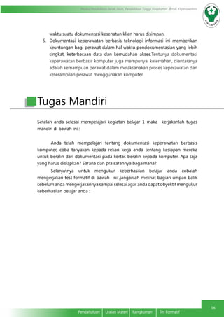 Modul Pendidikan Jarak Jauh, Pendidikan Tinggi Kesehatan Prodi Keperawatan
16
Pendahuluan	 Uraian Materi	 Rangkuman	 Tes Formatif
waktu suatu dokumentasi kesehatan klien harus disimpan.
5.	 Dokumentasi keperawatan berbasis teknologi informasi ini memberikan
keuntungan bagi perawat dalam hal waktu pendokumentasian yang lebih
singkat, keterbacaan data dan kemudahan akses.Tentunya dokumentasi
keperawatan berbasis komputer juga mempunyai kelemahan, diantaranya
adalah kemampuan perawat dalam melaksanakan proses keperawatan dan
keterampilan perawat menggunakan komputer.
Setelah anda selesai mempelajari kegiatan belajar 1 maka kerjakanlah tugas
mandiri di bawah ini :
Anda telah mempelajari tentang dokumentasi keperawatan berbasis
komputer, coba tanyakan kepada rekan kerja anda tentang kesiapan mereka
untuk beralih dari dokumentasi pada kertas beralih kepada komputer. Apa saja
yang harus disiapkan? Sarana dan pra sarannya bagaimana?
Selanjutnya untuk mengukur keberhasilan belajar anda cobalah
mengerjakan test formatif di bawah ini ,janganlah melihat bagian umpan balik
sebelum anda mengerjakannya sampai selesai agar anda dapat obyektif mengukur
keberhasilan belajar anda :
Tugas Mandiri
 