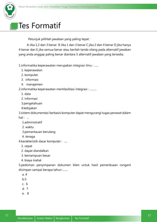 Modul Pendidikan Jarak Jauh, Pendidikan Tinggi Kesehatan Prodi Keperawatan
17
Pendahuluan	 Uraian Materi	 Rangkuman	 Tes Formatif
17
Petunjuk pilihlah jawaban yang paling tepat :
A Jika 1,2 dan 3 benar B Jika 1 dan 3 benar C jika 2 dan 4 benar D jika hanya
4 benar dan E jika semua benar atau berilah tanda silang pada alternatif jawaban
yang anda anggap paling benar diantara 5 alternatif jawaban yang tersedia.
1.informatika keperawatan merupakan integrasi ilmu : ......
1. keperawatan
2. komputer
3. informasi
4. manajemen
2.informatika keperawatan memfasilitasi integrasi : ..........
1. data
2. informasi
3.pengetahuan
4.kebijakan
3.sistem dokumentasi berbasis komputer dapat mengurangi tugas perawat dalam
hal : ...
1.administratif
2. waktu
3.pemantauan berulang
4. tenaga
4.karakteristik dasar komputer : .....
1. cepat
2. dapat diandalkan
3. kemampuan besar
4. biaya mahal
5.pedoman penyimpanan dokumen klien untuk hasil pemeriksaan rongent
disimpan sampai berapa tahun :.......
a. 4
b.5
c. 6
d. 7
e. 8
Tes Formatif
 