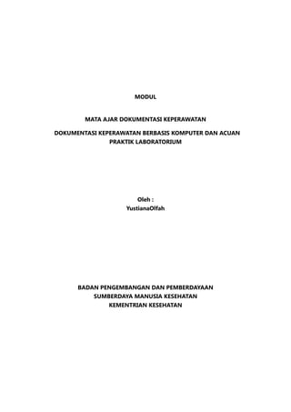 MODUL
MATA AJAR DOKUMENTASI KEPERAWATAN
DOKUMENTASI KEPERAWATAN BERBASIS KOMPUTER DAN ACUAN
PRAKTIK LABORATORIUM
Oleh :
YustianaOlfah
BADAN PENGEMBANGAN DAN PEMBERDAYAAN
SUMBERDAYA MANUSIA KESEHATAN
KEMENTRIAN KESEHATAN
 