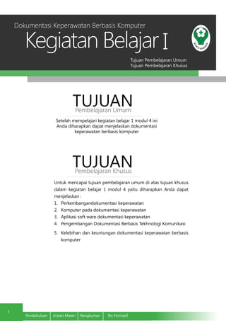 Tujuan Pembelajaran Umum
Tujuan Pembelajaran Khusus
Kegiatan Belajar
1
Pendahuluan	 Uraian Materi	 Rangkuman	 Tes Formatif
I
Setelah mempelajari kegiatan belajar 1 modul 4 ini
Anda diharapkan dapat menjelaskan dokumentasi
keperawatan berbasis komputer
TUJUANPembelajaran Umum
TUJUANPembelajaran Khusus
Untuk mencapai tujuan pembelajaran umum di atas tujuan khusus
dalam kegiatan belajar 1 modul 4 yaitu diharapkan Anda dapat
menjelaskan :
1.	 Perkembangandokumentasi keperawatan
2.	 Komputer pada dokumentasi keperawatan
3.	 Aplikasi soft ware dokumentasi keperawatan
4.	 Pengembangan Dokumentasi Berbasis Tekhnologi Komunikasi
5.	 Kelebihan dan keuntungan dokumentasi keperawatan berbasis
komputer
Dokumentasi Keperawatan Berbasis Komputer
 