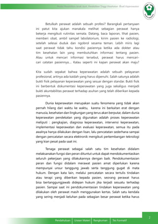 Modul Pendidikan Jarak Jauh, Pendidikan Tinggi Kesehatan Prodi Keperawatan
2
Pendahuluan	 Uraian Materi	 Rangkuman	 Tes Formatif
Betulkah perawat adalah sebuah profesi? Barangkali pertanyaan
ini patut kita ajukan manakala melihat sebagian perawat hanya
bekerja mengikuti rutinitas semata. Datang, baca laporan, lihat pasien,
memberi obat, ambil sampel labolatorium, kirim pasien ke radiologi,
setelah selesai duduk dan ngobrol sesama teman. Lebih miris lagi
saat perawat tidak tahu kondisi pasiennya ketika ada dokter atau
tim kesehatan lain yang membutuhkan informasi tentang pasien.
Atau untuk mencari informasi tersebut, perawat harus mencari-
cari catatan pasiennya.... Kalau seperti ini kapan perawat akan maju?
Kita sudah sepakat bahwa keperawatan adalah sebuah pelayanan
profesional, artinya ada kaidah yang harus dipenuhi. Salah satunya adalah
bukti fisik pelayanan keperawatan yang sesuai dengan standar. Bukti fisik
ini berbentuk dokumentasi keperawatan yang juga sekaligus menjadi
bukti akuntabilitas perawat terhadap asuhan yang telah diberikan kepada
pasiennya.
Dunia keperawatan merupakan suatu fenomena yang tidak akan
pernah hilang dari waktu ke waktu, karena ini berkaitan erat dengan
manusia, kesehatan dan lingkungan yang terus akan berputar, dalam dunia
keperawatan pendekatan yang digunakan adalah proses keperawatan
meliputi : pengkajian, diagnosa keperawatan, intervensi keperawatan,
implementasi keperawatan dan evaluasi keperawatan, semua itu pada
awalnya hanya dilakukan dengan lisan, lalu pencatatan sederhana sampai
dengan pencatatan secara elektronik mengikuti perkembangan teknologi
yang kian pesat pada saat ini.
Tenaga perawat sebagai salah satu tim kesehatan didalam
melaksanakan fungsi dan peran dituntut untuk dapat mendokumentasikan
seluruh pekerjaan yang dilakukannya dengan baik. Pendokumentasian
peran dan fungsi didalam merawat pasien amat diperlukan karena
mempunyai unsur tanggung jawab serta tanggung gugat di mata
hukum. Dengan kata lain, melalui pencatatan secara tertulis tindakan
atau terapi yang diberikan kepada pasien, seorang perawat harus
bisa bertanggungjawab didepan hukum jika terjadi sesuatu terhadap
pasien. Sampai saat ini pendokumentasian tindakan keperawatan yang
dilakukan oleh perawat masih menggunakan kertas. Salah satu kendala
yang sering menjadi keluhan pada sebagian besar perawat ketika harus
 