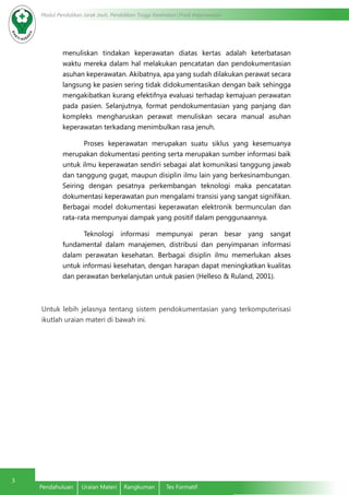 Modul Pendidikan Jarak Jauh, Pendidikan Tinggi Kesehatan Prodi Keperawatan
3
Pendahuluan	 Uraian Materi	 Rangkuman	 Tes Formatif
menuliskan tindakan keperawatan diatas kertas adalah keterbatasan
waktu mereka dalam hal melakukan pencatatan dan pendokumentasian
asuhan keperawatan. Akibatnya, apa yang sudah dilakukan perawat secara
langsung ke pasien sering tidak didokumentasikan dengan baik sehingga
mengakibatkan kurang efektifnya evaluasi terhadap kemajuan perawatan
pada pasien. Selanjutnya, format pendokumentasian yang panjang dan
kompleks mengharuskan perawat menuliskan secara manual asuhan
keperawatan terkadang menimbulkan rasa jenuh.
Proses keperawatan merupakan suatu siklus yang kesemuanya
merupakan dokumentasi penting serta merupakan sumber informasi baik
untuk ilmu keperawatan sendiri sebagai alat komunikasi tanggung jawab
dan tanggung gugat, maupun disiplin ilmu lain yang berkesinambungan.
Seiring dengan pesatnya perkembangan teknologi maka pencatatan
dokumentasi keperawatan pun mengalami transisi yang sangat signifikan.
Berbagai model dokumentasi keperawatan elektronik bermunculan dan
rata-rata mempunyai dampak yang positif dalam penggunaannya.
Teknologi informasi mempunyai peran besar yang sangat
fundamental dalam manajemen, distribusi dan penyimpanan informasi
dalam perawatan kesehatan. Berbagai disiplin ilmu memerlukan akses
untuk informasi kesehatan, dengan harapan dapat meningkatkan kualitas
dan perawatan berkelanjutan untuk pasien (Helleso & Ruland, 2001).
Untuk lebih jelasnya tentang sistem pendokumentasian yang terkomputerisasi
ikutlah uraian materi di bawah ini.
 