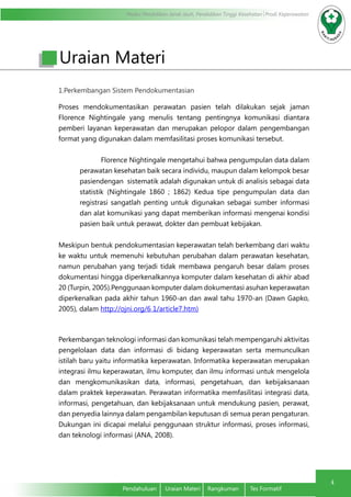 Modul Pendidikan Jarak Jauh, Pendidikan Tinggi Kesehatan Prodi Keperawatan
4
Pendahuluan	 Uraian Materi	 Rangkuman	 Tes Formatif
1.Perkembangan Sistem Pendokumentasian
Proses mendokumentasikan perawatan pasien telah dilakukan sejak jaman
Florence Nightingale yang menulis tentang pentingnya komunikasi diantara
pemberi layanan keperawatan dan merupakan pelopor dalam pengembangan
format yang digunakan dalam memfasilitasi proses komunikasi tersebut.
Florence Nightingale mengetahui bahwa pengumpulan data dalam
perawatan kesehatan baik secara individu, maupun dalam kelompok besar
pasiendengan sistematik adalah digunakan untuk di analisis sebagai data
statistik (Nightingale 1860 ; 1862) Kedua tipe pengumpulan data dan
registrasi sangatlah penting untuk digunakan sebagai sumber informasi
dan alat komunikasi yang dapat memberikan informasi mengenai kondisi
pasien baik untuk perawat, dokter dan pembuat kebijakan.
Meskipun bentuk pendokumentasian keperawatan telah berkembang dari waktu
ke waktu untuk memenuhi kebutuhan perubahan dalam perawatan kesehatan,
namun perubahan yang terjadi tidak membawa pengaruh besar dalam proses
dokumentasi hingga diperkenalkannya komputer dalam kesehatan di akhir abad
20 (Turpin, 2005).Penggunaan komputer dalam dokumentasi asuhan keperawatan
diperkenalkan pada akhir tahun 1960-an dan awal tahu 1970-an (Dawn Gapko,
2005), dalam http://ojni.org/6 1/article7.htm)
Perkembangan teknologi informasi dan komunikasi telah mempengaruhi aktivitas
pengelolaan data dan informasi di bidang keperawatan serta memunculkan
istilah baru yaitu informatika keperawatan. Informatika keperawatan merupakan
integrasi ilmu keperawatan, ilmu komputer, dan ilmu informasi untuk mengelola
dan mengkomunikasikan data, informasi, pengetahuan, dan kebijaksanaan
dalam praktek keperawatan. Perawatan informatika memfasilitasi integrasi data,
informasi, pengetahuan, dan kebijaksanaan untuk mendukung pasien, perawat,
dan penyedia lainnya dalam pengambilan keputusan di semua peran pengaturan.
Dukungan ini dicapai melalui penggunaan struktur informasi, proses informasi,
dan teknologi informasi (ANA, 2008).
Uraian Materi
 