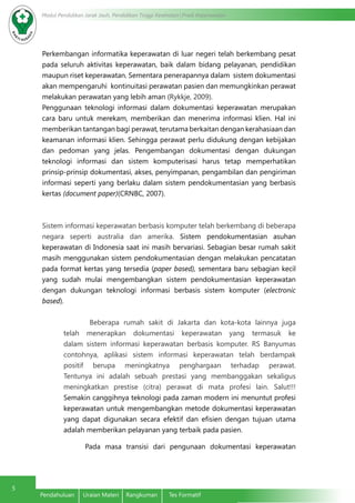 Modul Pendidikan Jarak Jauh, Pendidikan Tinggi Kesehatan Prodi Keperawatan
5
Pendahuluan	 Uraian Materi	 Rangkuman	 Tes Formatif
Perkembangan informatika keperawatan di luar negeri telah berkembang pesat
pada seluruh aktivitas keperawatan, baik dalam bidang pelayanan, pendidikan
maupun riset keperawatan. Sementara penerapannya dalam sistem dokumentasi
akan mempengaruhi kontinuitasi perawatan pasien dan memungkinkan perawat
melakukan perawatan yang lebih aman (Rykkje, 2009).
Penggunaan teknologi informasi dalam dokumentasi keperawatan merupakan
cara baru untuk merekam, memberikan dan menerima informasi klien. Hal ini
memberikan tantangan bagi perawat, terutama berkaitan dengan kerahasiaan dan
keamanan informasi klien. Sehingga perawat perlu didukung dengan kebijakan
dan pedoman yang jelas. Pengembangan dokumentasi dengan dukungan
teknologi informasi dan sistem komputerisasi harus tetap memperhatikan
prinsip-prinsip dokumentasi, akses, penyimpanan, pengambilan dan pengiriman
informasi seperti yang berlaku dalam sistem pendokumentasian yang berbasis
kertas (document paper)(CRNBC, 2007).
Sistem informasi keperawatan berbasis komputer telah berkembang di beberapa
negara seperti australia dan amerika. Sistem pendokumentasian asuhan
keperawatan di Indonesia saat ini masih bervariasi. Sebagian besar rumah sakit
masih menggunakan sistem pendokumentasian dengan melakukan pencatatan
pada format kertas yang tersedia (paper based), sementara baru sebagian kecil
yang sudah mulai mengembangkan sistem pendokumentasian keperawatan
dengan dukungan teknologi informasi berbasis sistem komputer (electronic
based).
Beberapa rumah sakit di Jakarta dan kota-kota lainnya juga
telah menerapkan dokumentasi keperawatan yang termasuk ke
dalam sistem informasi keperawatan berbasis komputer. RS Banyumas
contohnya, aplikasi sistem informasi keperawatan telah berdampak
positif berupa meningkatnya penghargaan terhadap perawat.
Tentunya ini adalah sebuah prestasi yang membanggakan sekaligus
meningkatkan prestise (citra) perawat di mata profesi lain. Salut!!!
Semakin canggihnya teknologi pada zaman modern ini menuntut profesi
keperawatan untuk mengembangkan metode dokumentasi keperawatan
yang dapat digunakan secara efektif dan efisien dengan tujuan utama
adalah memberikan pelayanan yang terbaik pada pasien.
Pada masa transisi dari pengunaan dokumentasi keperawatan
 
