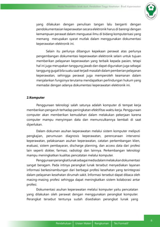 Modul Pendidikan Jarak Jauh, Pendidikan Tinggi Kesehatan Prodi Keperawatan
6
Pendahuluan	 Uraian Materi	 Rangkuman	 Tes Formatif
yang dilakukan dengan penulisan tangan lalu berganti dengan
pendokumentasian keperawatan secara elektronik harus di barengi dengan
kemampuan perawat dalam menguasai ilmu di bidang komputerisasi yang
memang merupakan syarat mutlak dalam menggunakan dokumentasi
keperawatan elektronik ini.
Selain itu perlunya dibangun kepekaan perawat atas perlunya
pengembangan dokumentasi keperawatan elektronik selain untuk tujuan
memberikan pelayanan keperawatan yang terbaik kepada pasien, tetapi
hal ini juga merupakan tanggung jawab dan dapat digunakan juga sebagai
tanggung gugat bila suatu saat terjadi masalah dalam pemberian pelayanan
keperawatan, sehingga perawat juga memperoleh keamanan dalam
menjalankan fungsinya terutama mendapatkan perlindungan hukum yang
memadai dengan adanya dokumentasi keperawatan elektronik ini.
2.Komputer
Penggunaan teknologi salah satunya adalah komputer di tempat kerja
memberikan pengaruh terhadap peningkatan efektifitas waktu kerja. Penggunaan
computer akan memberikan kemudahan dalam melakukan pekerjaan karena
computer mampu menyimpan data dan memunculkannya kembali di saat
diperlukan.
Dalam dokumen asuhan keperawatan melalui sistem komputer meliputi
pengkajian, perumusan diagnosis keperawatan, perencanaan intervensi
keperawatan, pelaksanaan asuhan keperawatan, catatan perkembangan klien,
evaluasi, sistem pembayaran, discharge planning, dan access data dari profesi
lain seperti dokter, farmasi, radiologi dan lainnya. Perkembangan teknologi
mampu meningkatkan kualitas pencatatan melalui komputer.
Penggunaanperangkatlunaksebagaimediadalammelakukandokumentasi
sangat beragam. Pada intinya perangkat lunak tersebut menyediakan layanan
informasi berkesinambungan dari berbagai profesi kesehatan yang terintegrasi
dalam pelayanan kesehatan dirumah sakit. Informasi tersebut dapat dibaca oleh
masing-masing profesi sehingga dapat meningkatkan sistem kolaborasi antar
profesi.
Dokumentasi asuhan keperawatan melalui komputer yaitu pencatatan
yang dilakukan oleh perawat dengan menggunakan perangkat komputer.
Perangkat tersebut tentunya sudah disediakan perangkat lunak yang
 