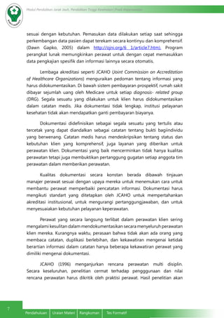 Modul Pendidikan Jarak Jauh, Pendidikan Tinggi Kesehatan Prodi Keperawatan
7
Pendahuluan	 Uraian Materi	 Rangkuman	 Tes Formatif
sesuai dengan kebutuhan. Pemasukan data dilakukan setiap saat sehingga
perkembangan data pasien dapat terekam secara kontinyu dan komprehensif.
(Dawn Gapko, 2005) dalam http://ojni.org/6 1/article7.htm). Program
perangkat lunak memungkinkan perawat untuk dengan cepat memasukkan
data pengkajian spesifik dan informasi lainnya secara otomatis.
Lembaga akreditasi seperti JCAHO (Joint Commission on Accreditation
of Healthcare Organizations) menguraikan pedoman tentang informasi yang
harus didokumentasikan. Di bawah sistem pembayaran prospektif, rumah sakit
dibayar sejumlah uang oleh Medicare untuk setiap diagnosis- related group
(DRG). Segala sesuatu yang dilakukan untuk klien harus didokumentasikan
dalam catatan medis. Jika dokumentasi tidak lengkap, institusi pelayanan
kesehatan tidak akan mendapatkan ganti pembayaran biayanya.
Dokumentasi didefinisikan sebagai segala sesuatu yang tertulis atau
tercetak yang dapat diandalkan sebagai catatan tentang bukti bagiindividu
yang berwenang. Catatan medis harus mendeskripsikan tentang status dan
kebutuhan klien yang komprehensif, juga layanan yang diberikan untuk
perawatan klien. Dokumentasi yang baik mencerminkan tidak hanya kualitas
perawatan tetapi juga membuktikan pertanggung gugatan setiap anggota tim
perawatan dalam memberikan perawatan.
Kualitas dokumentasi secara konstan berada dibawah tinjauan
manajer perawat sesuai dengan upaya mereka untuk menemukan cara untuk
membantu perawat memperbaiki pencatatan informasi. Dokumentasi harus
mengikuti standart yang ditetapkan oleh JCAHO untuk mempertahankan
akreditasi institusional, untuk mengurangi pertanggungjawaban, dan untuk
menyesuaiakan kebutuhan pelayanan keperawatan.
Perawat yang secara langsung terlibat dalam perawatan klien sering
mengalami kesulitan dalam mendokumentasikan secara menyeluruh perawatan
klien mereka. Kurangnya waktu, perasaan bahwa tidak akan ada orang yang
membaca catatan, duplikasi berlebihan, dan kekawatiran mengenai ketidak
berartian informasi dalam catatan hanya beberapa kekawatiran perawat yang
dimiliki mengenai dokumentasi.
JCAHO (1996) menganjurkan rencana perawatan multi disiplin.
Secara keseluruhan, penelitian cermat terhadap pengggunaan dan nilai
rencana perawatan harus dikritik oleh praktisi perawat. Hasil penelitian akan
 