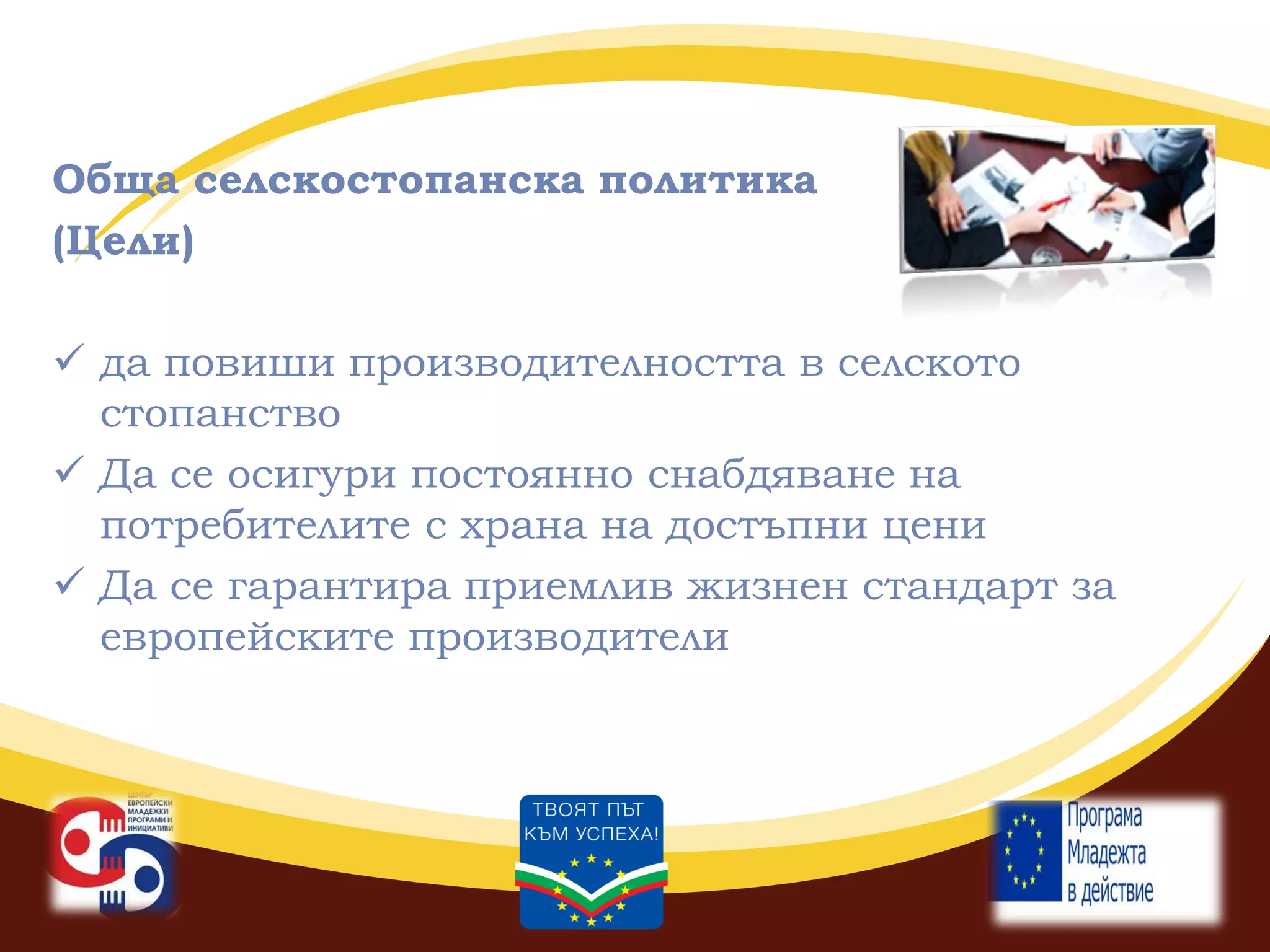 Обща селскостопанска политика
(Цели)
 да повиши производителността в селското
стопанство
 Да се осигури постоянно снабдяване на
потребителите с храна на достъпни цени
 Да се гарантира приемлив жизнен стандарт за
европейските производители

 