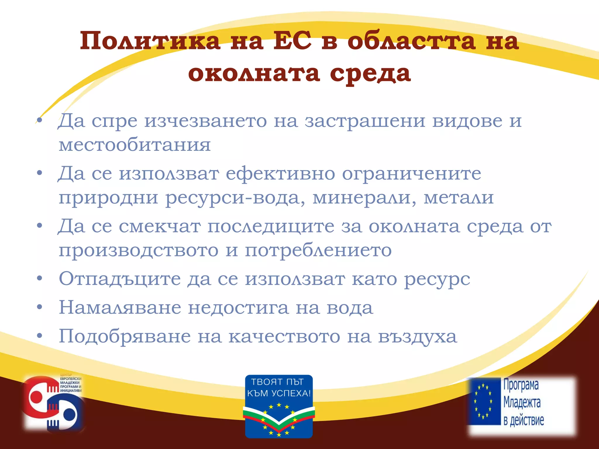 Политика на ЕС в областта на
околната среда
• Да спре изчезването на застрашени видове и
местообитания
• Да се използват ефективно ограничените
природни ресурси-вода, минерали, метали
• Да се смекчат последиците за околната среда от
производството и потреблението
• Отпадъците да се използват като ресурс
• Намаляване недостига на вода
• Подобряване на качеството на въздуха

 