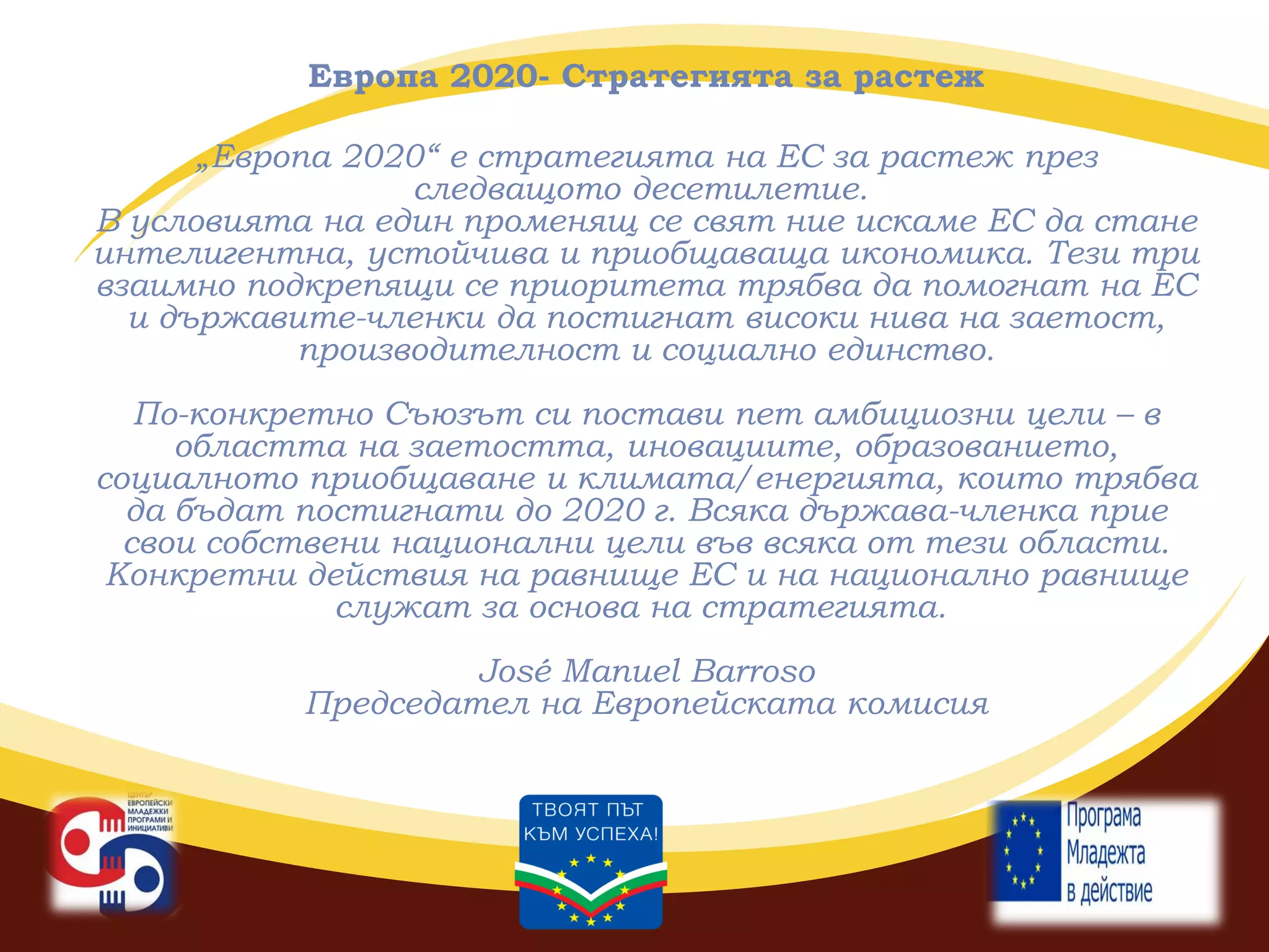 Европа 2020- Стратегията за растеж
„Европа 2020“ е стратегията на ЕС за растеж през
следващото десетилетие.
В условията на един променящ се свят ние искаме ЕС да стане
интелигентна, устойчива и приобщаваща икономика. Тези три
взаимно подкрепящи се приоритета трябва да помогнат на ЕС
и държавите-членки да постигнат високи нива на заетост,
производителност и социално единство.

По-конкретно Съюзът си постави пет амбициозни цели – в
областта на заетостта, иновациите, образованието,
социалното приобщаване и климата/енергията, които трябва
да бъдат постигнати до 2020 г. Всяка държава-членка прие
свои собствени национални цели във всяка от тези области.
Конкретни действия на равнище ЕС и на национално равнище
служат за основа на стратегията.
José Manuel Barroso
Председател на Европейската комисия

 