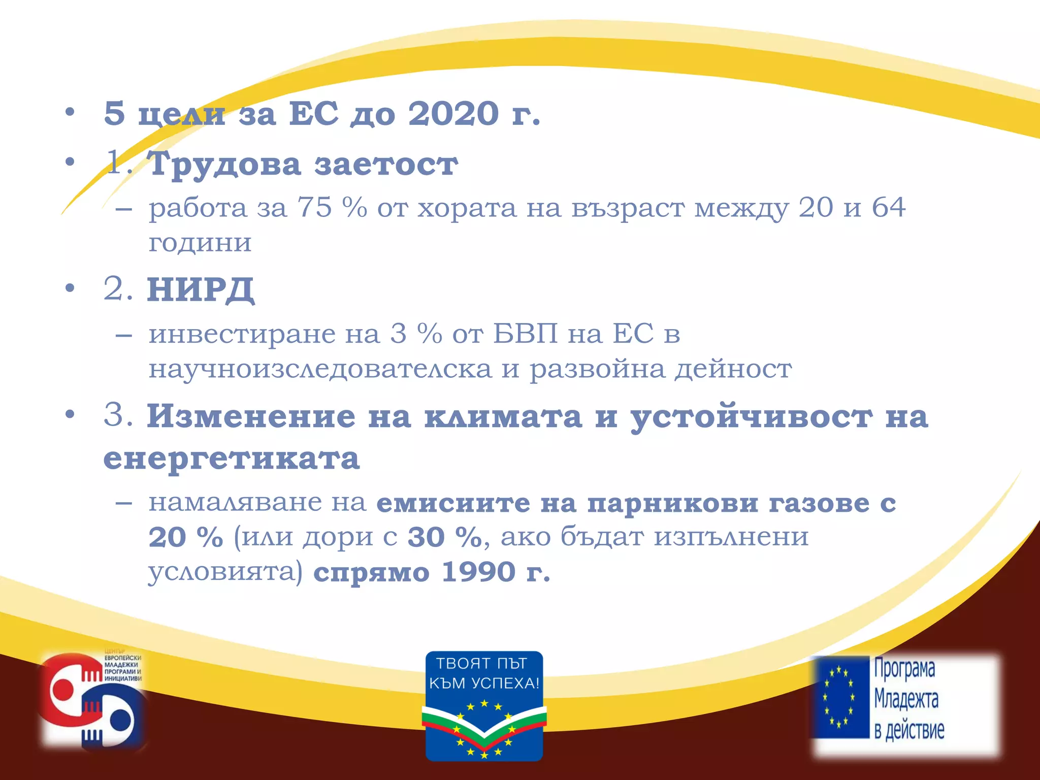 • 5 цели за ЕС до 2020 г.
• 1. Трудова заетост
– работа за 75 % от хората на възраст между 20 и 64
години

• 2. НИРД
– инвестиране на 3 % от БВП на ЕС в
научноизследователска и развойна дейност

• 3. Изменение на климата и устойчивост на
енергетиката
– намаляване на емисиите на парникови газове с
20 % (или дори с 30 %, ако бъдат изпълнени
условията) спрямо 1990 г.

 