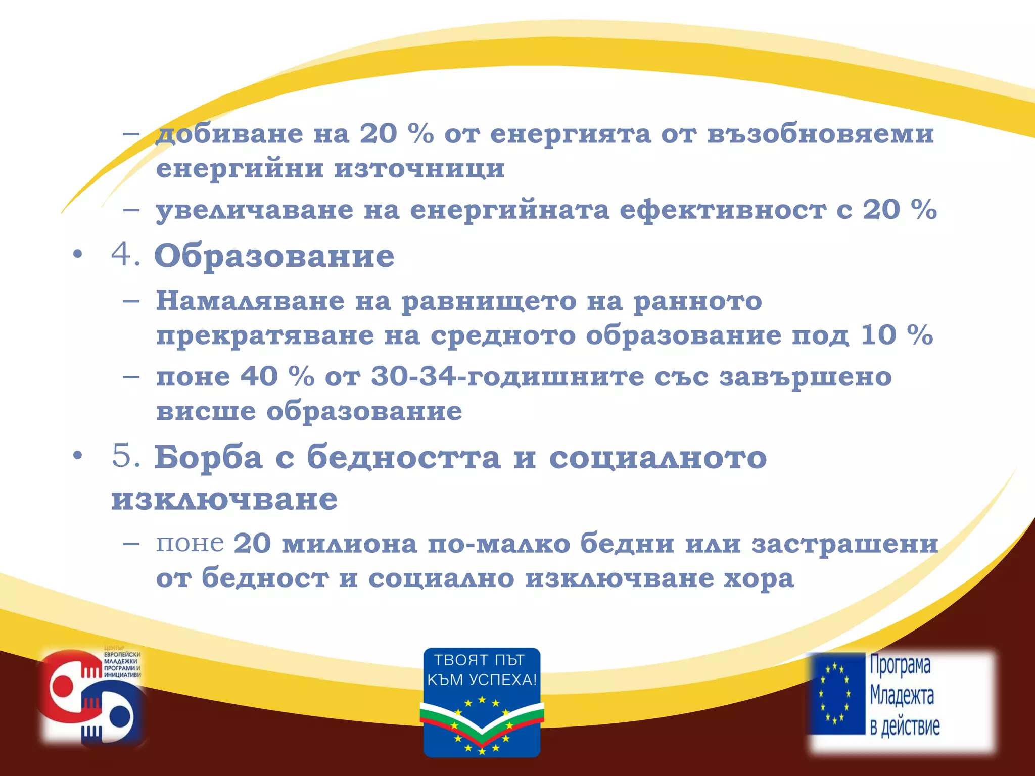 – добиване на 20 % от енергията от възобновяеми
енергийни източници
– увеличаване на енергийната ефективност с 20 %

• 4. Образование
– Намаляване на равнището на ранното
прекратяване на средното образование под 10 %
– поне 40 % от 30-34-годишните със завършено
висше образование

• 5. Борба с бедността и социалното
изключване
– поне 20 милиона по-малко бедни или застрашени
от бедност и социално изключване хора

 