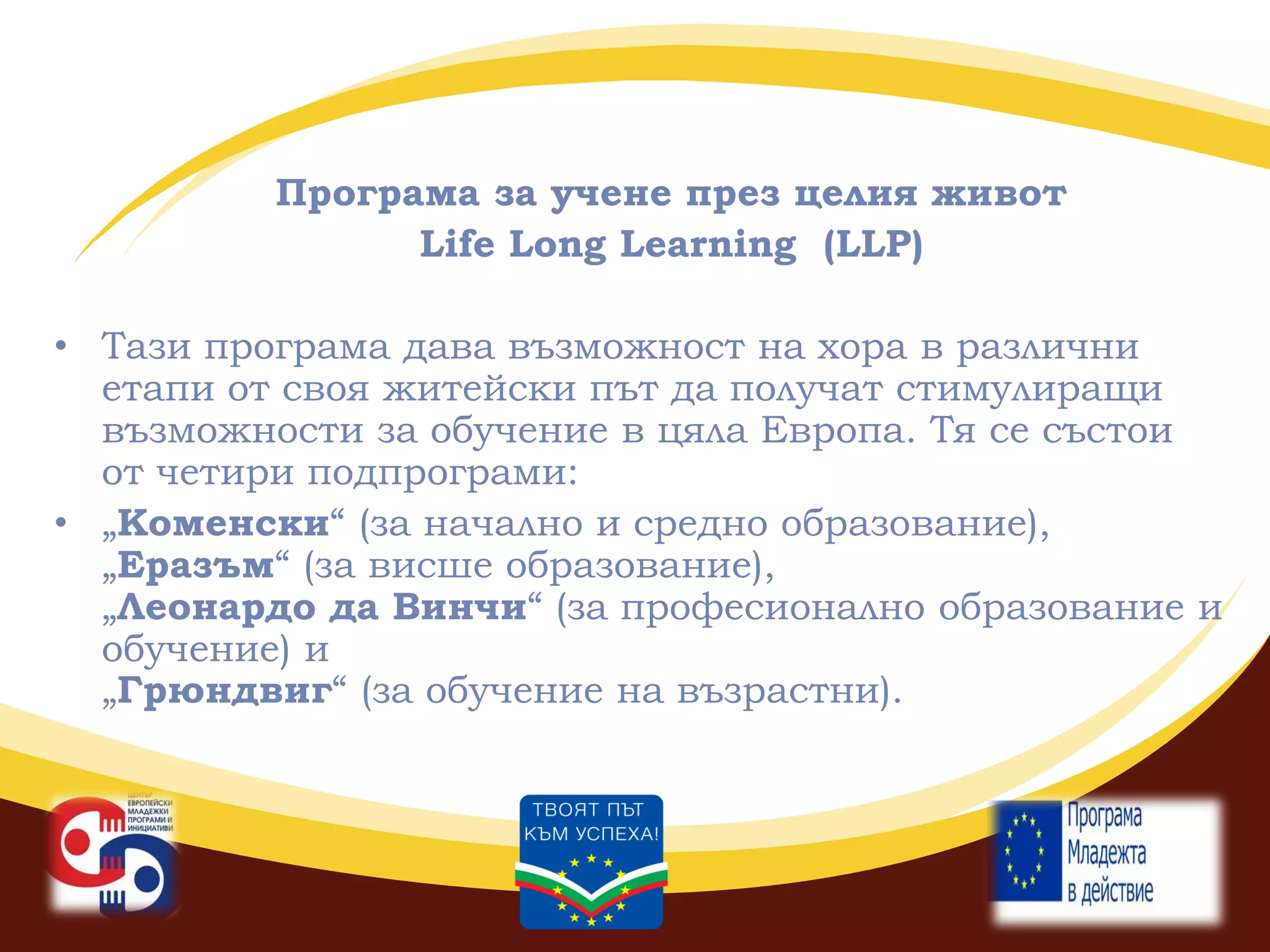 Програма за учене през целия живот
Life Long Learning (LLP)
• Тази програма дава възможност на хора в различни
етапи от своя житейски път да получат стимулиращи
възможности за обучение в цяла Европа. Тя се състои
от четири подпрограми:
• „Коменски“ (за начално и средно образование),
„Еразъм“ (за висше образование),
„Леонардо да Винчи“ (за професионално образование и
обучение) и
„Грюндвиг“ (за обучение на възрастни).

 