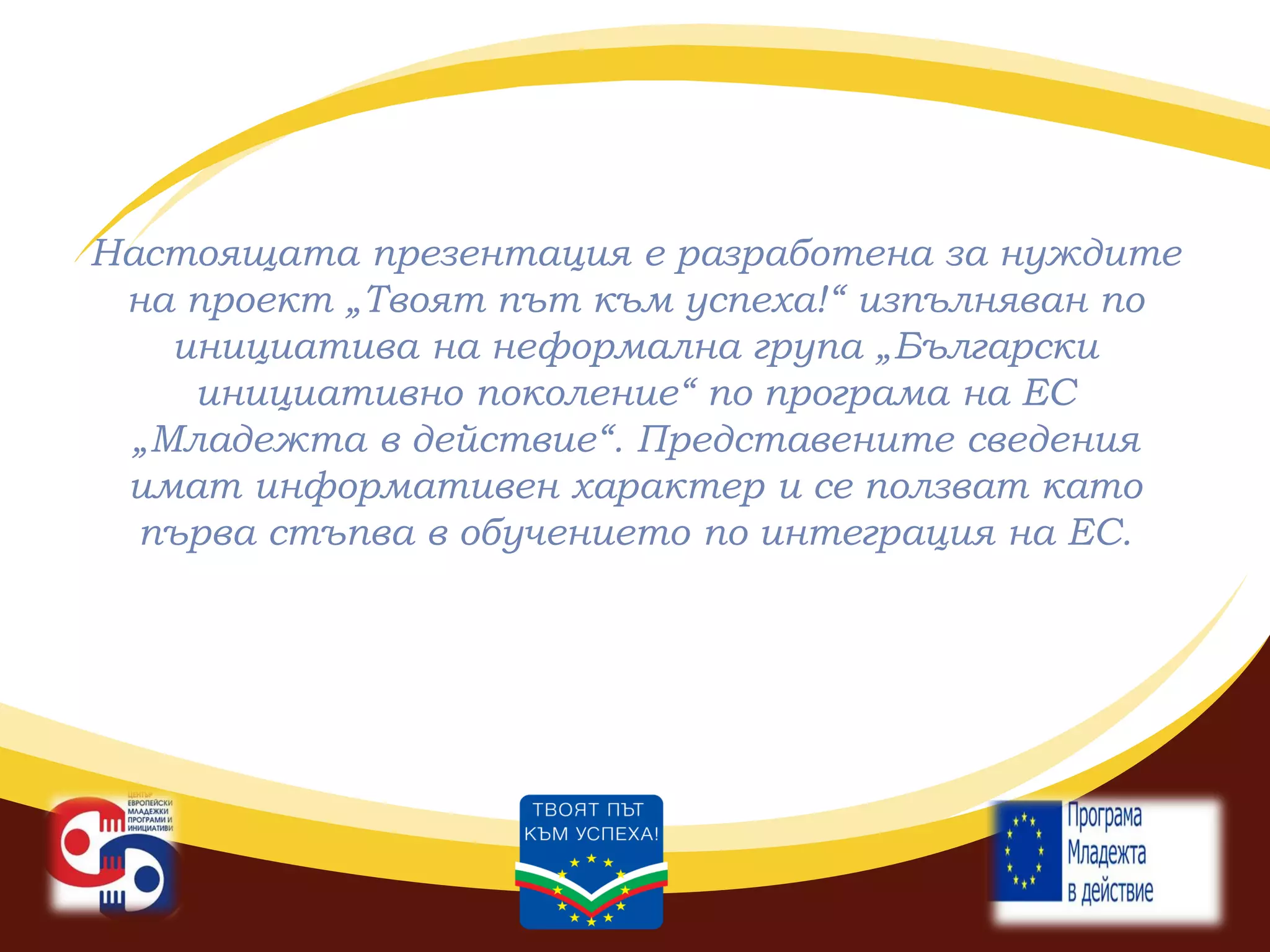Настоящата презентация е разработена за нуждите
на проект „Твоят път към успеха!“ изпълняван по
инициатива на неформална група „Български
инициативно поколение“ по програма на ЕС
„Младежта в действие“. Представените сведения
имат информативен характер и се ползват като
първа стъпва в обучението по интеграция на ЕС.

 