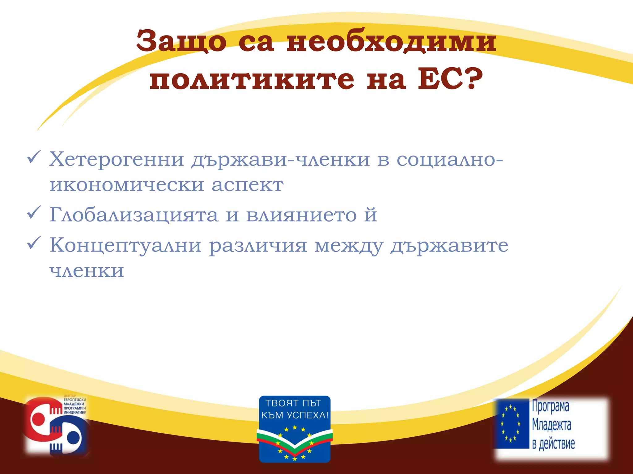 Защо са необходими
политиките на ЕС?
 Хетерогенни държави-членки в социалноикономически аспект
 Глобализацията и влиянието й
 Концептуални различия между държавите
членки

 