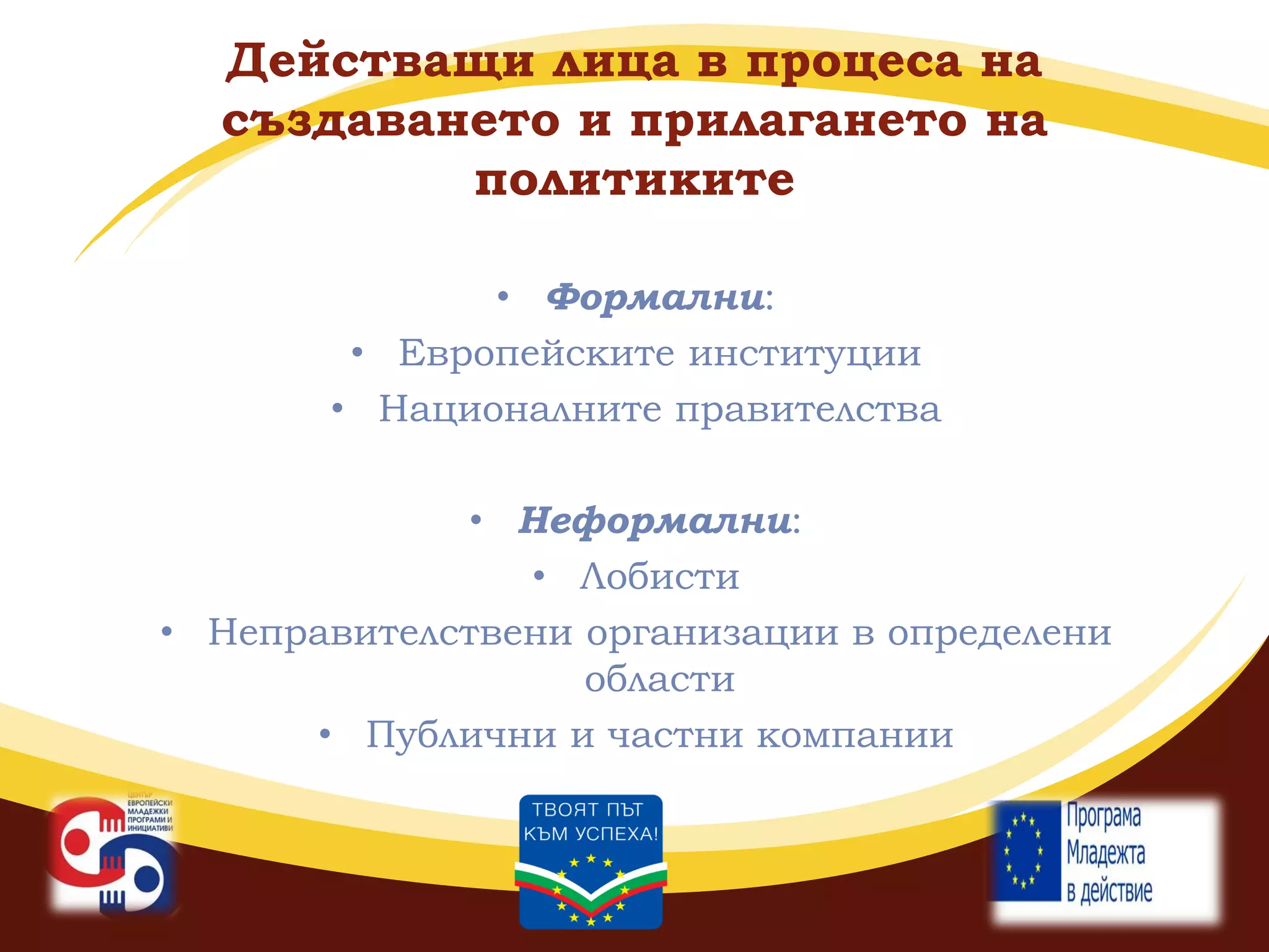 Действащи лица в процеса на
създаването и прилагането на
политиките
• Формални:
• Европейските институции
• Националните правителства
• Неформални:
• Лобисти
• Неправителствени организации в определени
области
• Публични и частни компании

 
