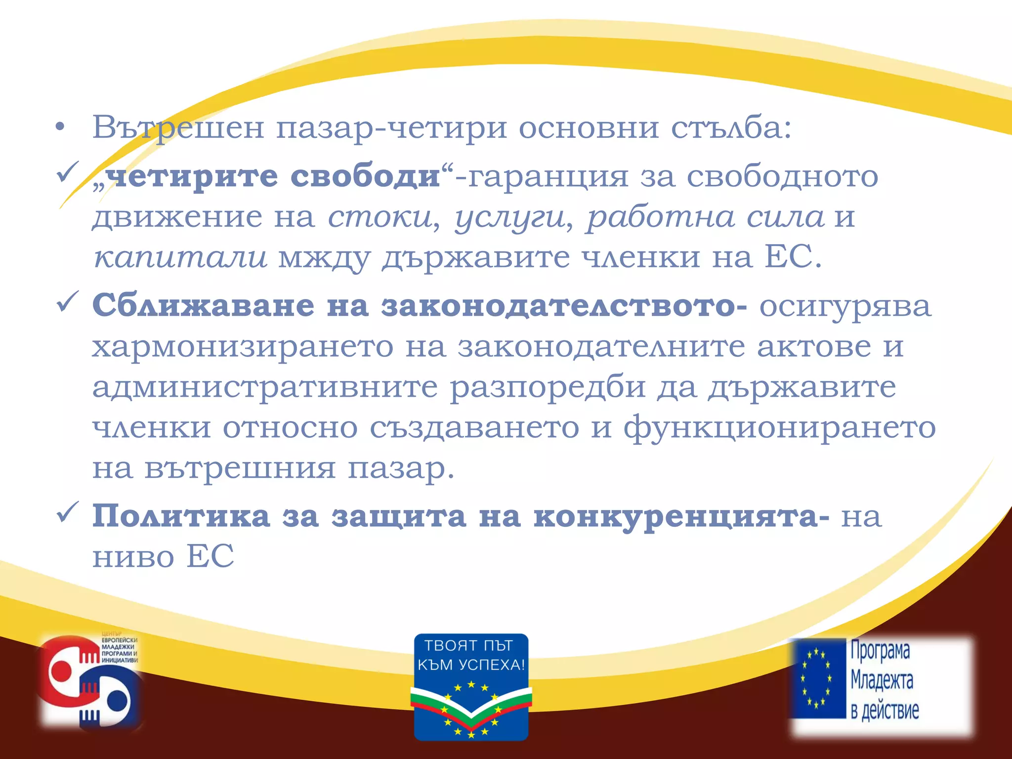 • Вътрешен пазар-четири основни стълба:
 „четирите свободи“-гаранция за свободното
движение на стоки, услуги, работна сила и
капитали мжду държавите членки на ЕС.
 Сближаване на законодателството- осигурява
хармонизирането на законодателните актове и
административните разпоредби да държавите
членки относно създаването и функционирането
на вътрешния пазар.
 Политика за защита на конкуренцията- на
ниво ЕС

 