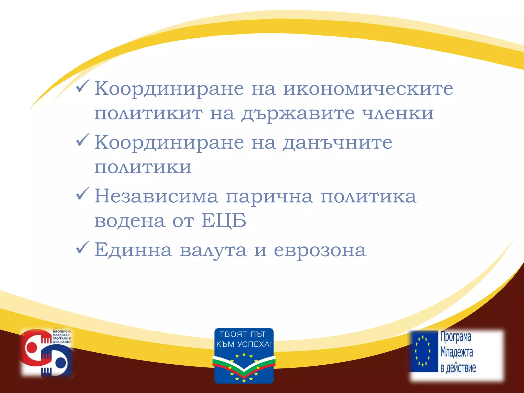  Координиране на икономическите
политикит на държавите членки
 Координиране на данъчните
политики
 Независима парична политика
водена от ЕЦБ
 Единна валута и еврозона

 