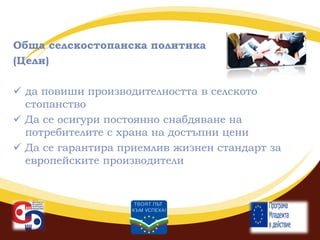 Обща селскостопанска политика
(Цели)
 да повиши производителността в селското
стопанство
 Да се осигури постоянно снабдяване на
потребителите с храна на достъпни цени
 Да се гарантира приемлив жизнен стандарт за
европейските производители

 