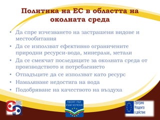 Политика на ЕС в областта на
околната среда
• Да спре изчезването на застрашени видове и
местообитания
• Да се използват ефективно ограничените
природни ресурси-вода, минерали, метали
• Да се смекчат последиците за околната среда от
производството и потреблението
• Отпадъците да се използват като ресурс
• Намаляване недостига на вода
• Подобряване на качеството на въздуха

 