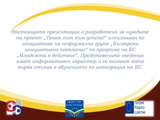 Настоящата презентация е разработена за нуждите
на проект „Твоят път към успеха!“ изпълняван по
инициатива на неформална група „Български
инициативно поколение“ по програма на ЕС
„Младежта в действие“. Представените сведения
имат информативен характер и се ползват като
първа стъпва в обучението по интеграция на ЕС.

 