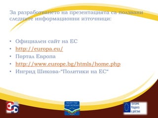 За разработването на презентацията са ползвани
следните информационни източници:

•
•
•
•
•

Официален сайт на ЕС
http://europa.eu/
Портал Европа
http://www.europe.bg/htmls/home.php
Ингрид Шикова-“Политики на ЕС“

 