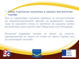  Обща търговска политика и единна митническа
тарифа
Тук се гарантират еднакви правила за осъществяване
на външнотърговските връзки на държавите членки,
така че вносните стоки се третитат по еднакъв начин
(независимо дали влизат през Марсилия или Ротердам).
Различни държави членки не могат да получат
преимущества от вноса на стоки от трети страни или
да реализират печалба

 