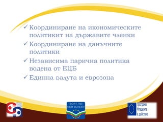  Координиране на икономическите
политикит на държавите членки
 Координиране на данъчните
политики
 Независима парична политика
водена от ЕЦБ
 Единна валута и еврозона

 