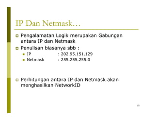 IP Dan Netmask… 
‡ Pengalamatan Logik merupakan Gabungan 
antara IP dan Netmask 
‡ Penulisan biasanya sbb : 
„IP : 202.95.151.129 
„ Netmask : 255.255.255.0 
‡ Perhitungan antara IP dan Netmask akan 
menghasilkan NetworkID 
10 
 
