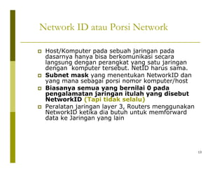Network ID atau Porsi Network 
‡ Host/Komputer pada sebuah jaringan pada 
dasarnya hanya bisa berkomunikasi secara 
langsung dengan perangkat yang satu jaringan 
dengan komputer tersebut. NetID harus sama. 
‡‡ Subnet mask yang menentukan NetworkID dan 
yang mana sebagai porsi nomor komputer/host 
‡ Biasanya semua yang bernilai 0 pada 
pengalamatan jaringan itulah yang disebut 
NetworkID (Tapi tidak selalu) 
‡ Peralatan jaringan layer 3, Routers menggunakan 
NetworkID ketika dia butuh untuk memforward 
data ke Jaringan yang lain 
13 
 