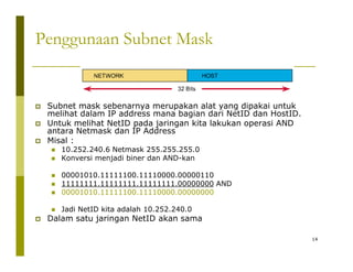Penggunaan Subnet Mask 
‡ Subnet mask sebenarnya merupakan alat yang dipakai untuk 
melihat dalam IP address mana bagian dari NetID dan HostID. 
‡ Untuk melihat NetID pada jaringan kita lakukan operasi AND 
antara Netmask dan IP Address 
‡ Misal : 
„ 10.252.240.6 Netmask 255.255.255.0 
„ Konversi menjadi biner dan AND-kan 
„ 00001010.11111100.11110000.00000110 
„ 11111111.11111111.11111111.00000000 AND 
„ 00001010.11111100.11110000.00000000 
„ Jadi NetID kita adalah 10.252.240.0 
‡ Dalam satu jaringan NetID akan sama 
14 
j g 
 