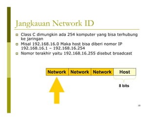 Jangkauan Network ID 
‡ Class C dimungkin ada 254 komputer yang bisa terhubung 
ke jaringan 
‡ Misal 192.168.16.0 Maka host bisa diberi nomor IP 
192.168.16.1 – 192.168.16.254 
‡ Nomor terakhir yaitu 192.168.16.255 disebut broadcast 
Network Network Network Host 
8 bits 
18 
 