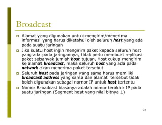 Broadcast 
‡ Alamat yang digunakan untuk mengirim/menerima 
informasi yang harus diketahui oleh seluruh host yang ada 
pada suatu jaringan 
‡ Jika suatu host ingin mengirim paket kepada seluruh host 
yang ada pada jaringannya, tidak perlu membuat replikasi 
paket sebanyak jumlah host tujuan, Host cukup mengirim 
ke alamat broadcast, maka seluruh host yang ada pada 
network akan menerima paket tersebut 
‡ Seluruh host pada jaringan yang sama harus memiliki 
broadcast address yang sama dan alamat tersebut tidak 
boleh digunakan sebagai nomor IP untuk host tertentu 
‡ Nomor Broadcast biasanya adalah nomor terakhir IP pada 
suatu jaringan (Segment host yang nilai bitnya 1) 
23 
 