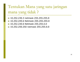 Tentukan Mana yang satu jaringan 
mana yang tidak ? 
‡ 10.252.230.3 netmask 255.255.255.0 
‡ 10.252.240.6 Netmask 255.255.255.0 
‡ 10.252.230.6 Netmask 255.255.0.0 
‡‡ 10.252.250.250 netmask 255.255.0.0 
28 
 