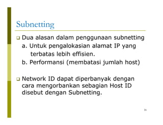 Subnetting 
‰‰ Dua alasan dalam penggunaan subnetting 
a. Untuk pengalokasian alamat IP yang 
terbatas lebih effisien. 
b. Performansi (membatasi jumlah host) 
‰ Network ID dapat diperbanyak dengan 
cara mengorbankan sebagian Host ID 
disebut dengan Subnetting. 
31 
 