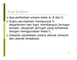 Soal Latihan 
‡ Apa perbedaan antara kelas A, B dan C. 
‡ Suatu perusahaan mempunyai 5 
departemen dan ingin membangun jaringan 
komptr, designlah jaringan yang dimaksud 
dengan menggunakan kelas C. 
‡ Jelaskan perbedaan antara alamat network 
dan alamat broadcast. 
40 
