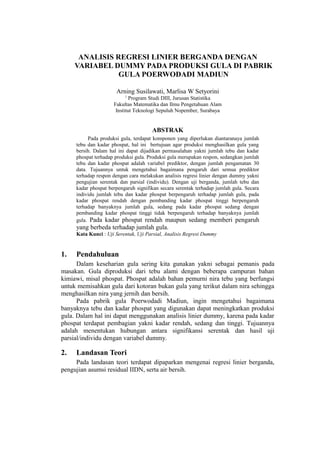 ANALISIS REGRESI LINIER BERGANDA DENGAN
VARIABEL DUMMY PADA PRODUKSI GULA DI PABRIK
GULA POERWODADI MADIUN
Arning Susilawati, Marlisa W Setyorini
1

Program Studi DIII, Jurusan Statistika
Fakultas Matematika dan Ilmu Pengetahuan Alam
Institut Teknologi Sepuluh Nopember, Surabaya

ABSTRAK
Pada produksi gula, terdapat komponen yang diperlukan diantaranaya jumlah
tebu dan kadar phospat, hal ini bertujuan agar produksi menghasilkan gula yang
bersih. Dalam hal ini dapat dijadikan permasalahan yakni jumlah tebu dan kadar
phospat terhadap produksi gula. Produksi gula merupakan respon, sedangkan jumlah
tebu dan kadar phospat adalah variabel prediktor, dengan jumlah pengamatan 30
data. Tujuannya untuk mengetahui bagaimana pengaruh dari semua prediktor
terhadap respon dengan cara melakukan analisis regresi linier dengan dummy yakni
pengujian serentak dan parsial (individu). Dengan uji berganda, jumlah tebu dan
kadar phospat berpengaruh signifikan secara serentak terhadap jumlah gula. Secara
individu jumlah tebu dan kadar phospat berpengaruh terhadap jumlah gula, pada
kadar phospat rendah dengan pembanding kadar phospat tinggi berpengaruh
terhadap banyaknya jumlah gula, sedang pada kadar phospat sedang dengan
pembanding kadar phospat tinggi tidak berpengaruh terhadap banyaknya jumlah
gula. Pada kadar phospat rendah maupun sedang memberi pengaruh

yang berbeda terhadap jumlah gula.
Kata Kunci : Uji Serentak, Uji Parsial, Analisis Regresi Dummy

1.

Pendahuluan

Dalam keseharian gula sering kita gunakan yakni sebagai pemanis pada
masakan. Gula diproduksi dari tebu alami dengan beberapa campuran bahan
kimiawi, misal phospat. Phospat adalah bahan pemurni nira tebu yang berfungsi
untuk memisahkan gula dari kotoran bukan gula yang terikut dalam nira sehingga
menghasilkan nira yang jernih dan bersih.
Pada pabrik gula Poerwodadi Madiun, ingin mengetahui bagaimana
banyaknya tebu dan kadar phospat yang digunakan dapat meningkatkan produksi
gula. Dalam hal ini dapat menggunakan analisis linier dummy, karena pada kadar
phospat terdapat pembagian yakni kadar rendah, sedang dan tinggi. Tujuannya
adalah menentukan hubungan antara signifikansi serentak dan hasil uji
parsial/individu dengan variabel dummy.

2.

Landasan Teori

Pada landasan teori terdapat dipaparkan mengenai regresi linier berganda,
pengujian asumsi residual IIDN, serta air bersih.

 