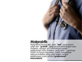 Malpraktik

Malpraktik berasal dari kata “mal” yang berarti
salah dan “praktik” yang berarti pelaksanaan atau
tindakan, sebagai arti harafiahnya adalah “
pelaksanaan atau tindakan yang salah “. Lazimnya
istilah ini hanya digunakan untuk menyatakan
adanya tindakan yang salah dalam rangka
pelaksanaan suatu profesi (profesional
misconduct) .

 