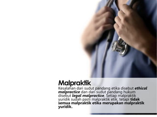 Malpraktik

Kesalahan dari sudut pandang etika disebut ethical
malpractice dan dari sudut pandang hukum
disebut legal malpractice. Setiap malpraktik
yuridik sudah pasti malpraktik etik, tetapi tidak
semua malpraktik etika merupakan malpraktik
yuridik.

 