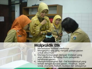 Malpraktik Etik

1. Menentukan indikasi medisnya
2. Mengetahui apa yang menjadi pilihan pasien
untuk dihormati
3. Mempertimbangkan dampak tindakan yang
akan dilakukan terhadap mutu pelayanan
kehidupan pasien.
4. Mempertimbangkan hal – hal konstekstual yang
terkait dengan kondisi pasien, misalnya : aspek
sosial, ekonomi, hukum, budaya dan sebagainya

 