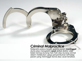 Criminal Malpractice

Malpratik pidana terjadi apabila pasien meninggal
dunia atau mengalami cacat akibat dokter atau
bidan lainnya kurang hati–hati atau kurang cermat
dalam melakukan upaya penyembuhan terhadap
pasien yang meninggal dunia atau cacat tersebut.

 
