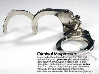 Criminal Malpractice

Suatu perbuatan dapat dikategorikan Criminal
malpraktice yaitu : pertama, perbuatan tersebut
(baik positive act maupun negative act ) harus
merupakan perbuatan tercela (actus reus): kedua
dilakukan dengan sikap batin yang salah (means
rea), yaitu berupa kesengajaan (intensional),
kecerobohan (recleness), atau kealpaan (negligence).

 