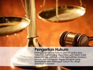 Pengertian Hukum

Pelanggaran norma hukum dikenai sanksi atau
hukuman. Sanksi yang dijatuhkan oleh hakim tidak
hanya berupa perintah untuk memulihkan keadaan
semula dan mengganti segala kerugian yang
disebabkan oleh pelanggar hukum itu, tetapi
ditambah hukuman.

 